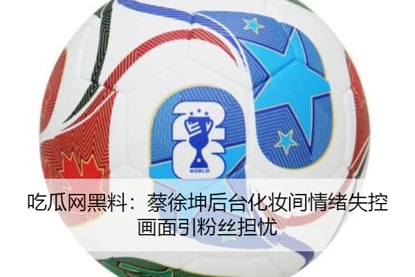 吃瓜网黑料：蔡徐坤后台化妆间情绪失控画面引粉丝担忧